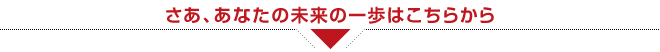 さあ、あなたの未来の一歩はこちらから